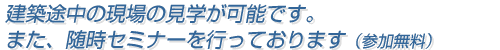 建築途中の現場の見学が可能です。また、随時セミナーを行っております（参加無料）