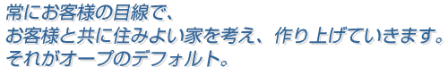 常にお客様の目線で、お客様とともに住みよい家を考え、作り上げていきます。それがオープのデフォルト。